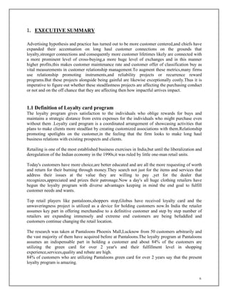 6
1. EXECUTIVE SUMMARY
Advertising hypothesis and practice has turned out to be more customer centered,and chiefs have
expanded their accentuation on long haul customer connections on the grounds that
loyalty,stronger connections and consequently more customer lifetimes likely are connected with
a more prominent level of cross-buying,a more huge level of exchanges and in this manner
higher profits,this makes customer maintenance rate and customer offer of classification buy as
vital measurements in customer relationship management.To augment these metrics,many firms
use relationship promoting instruments,and reliability projects or recurrence reward
programs.But these projects alongside being gainful are likewise exceptionally costly.Thus it is
imperative to figure out whether these steadfastness projects are affecting the purchasing conduct
or not and on the off chance that they are affecting then how impactful arrives impact.
1.1 Definition of Loyalty card program
The loyalty program gives satisfaction to the individuals who oblige rewards for buys and
maintains a strategic distance from extra expenses for the individuals who might purchase even
without them .Loyalty card program is a coordinated arrangement of showcasing activities that
plans to make clients more steadfast by creating customized associations with them.Relationship
promoting spotlights on the customer,in the feeling that the firm looks to make long haul
business relations with existing prospects and clients.
Retailing is one of the most established business exercises in India,but until the liberalization and
deregulation of the Indian economy in the 1990s,it was ruled by little one-man retail units.
Today's customers have more choice,are better educated and are all the more requesting of worth
and return for their burning through money.They search not just for the items and services that
address their issues at the value they are willing to pay ,yet for the dealer that
recognizes,appreciated and prizes their patronage.Now a day's all huge clothing retailers have
begun the loyalty program with diverse advantages keeping in mind the end goal to fulfill
customer needs and wants.
Top retail players like pantaloons,shoppers stop,Globus have received loyalty card and the
unwaveringness project is utilized as a device for holding customers now.In India the retailer
assumes key part in offering merchandise to a definitive customer and step by step number of
retailers are expanding immensely and extreme end customers are being befuddled and
customers continue changing the retail location.
The research was taken at Pantaloons Phoenix Mall,Lucknow from 50 customers arbitrarily and
the vast majority of them have acquired before at Pantaloons.The loyalty program at Pantaloons
assumes an indispensable part in holding a customer and about 84% of the customers are
utilizing the green card for over 2 year's and their fulfillment level in shopping
experience,services,quality and rebate are high.
84% of customers who are utilizing Pantaloons green card for over 2 years say that the present
loyalty program is amazing.
 
