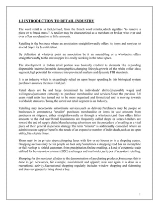 7
1.2 INTRODUCTION TO RETAIL INDUSTRY
The word retail is in fact,derived, from the french word retailer,which signifies "to remove a
piece or to break mass." A retailer may be characterized as a merchant or broker who over and
over offers merchandise in little amounts.
Retailing is the business where an association straightforwardly offers its items and services to
an end buyer for his utilization.
By definition at whatever point an association be it an assembling or a wholesaler offers
straightforwardly to the end shopper it is really working in the retail space.
The development in Indian retail portion was basically credited to elements like expanding
dispensable income,favorable demographics,changing lifestyle,growth of the white collar class
segment,high potential for entrance into provincial markets and dynamic FDI standards.
It is an industry which is exceedingly relied on upon buyer spending.In this biological system
purchaser assumes the most vital part.
Retail deals are by and large determined by individuals' ability(disposable wage) and
willingness(consumer certainty) to purchase merchandise and services.Since the previous 7-8
years retail units has turned out to be more organized and formalized and is moving towards
worldwide standards.Today,the sorted out retail segment is an Industry.
Retailing may incorporate subordinate services,such as delivery.Purchasers may be people or
businesses.In commerce,a "retailer" purchases merchandise or items in vast amounts from
producers or shippers, either straightforwardly or through a wholesaler,and then offers littler
amounts to the end user.Retail foundations are frequently called shops or stores.Retailers are
toward the end of supply chain.Manufacturing advertisers see the procedure of retailing as a vital
piece of their general dispersion strategy.The term "retailer" is additionally connected where an
administration supplier benefits the needs of an expansive number of individuals,such as an open
utility,like electric force.
Shops may be on private streets,shopping lanes with few or no houses or in a shopping center.
Shopping avenues may be for people on foot only.Sometimes a shopping road has an incomplete
or full rooftop to shield customers from precipitation.Online retailing, a kind of electronic trade
utilized for business-to-customer (B2C) exchanges and mail order,are types of non-store retailing.
Shopping for the most part alludes to the demonstration of purchasing products.Sometimes this is
done to get necessities, for example, nourishment and apparel; now and again it is done as a
recreational activity.Recreational shopping regularly includes window shopping and skimming
and does not generally bring about a buy.
 