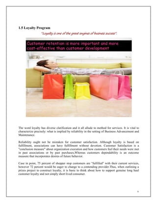 9
1.5 Loyalty Program
“Loyalty is one of the great engines of business success”.
The word loyalty has diverse clarification and it all allude to method for services. It is vital to
characterize precisely: what is implied by reliability in the setting of Business Advancement and
Maintenance.
Reliability ought not be mistaken for customer satisfaction. Although loyalty is based on
fulfillment, associations can have fulfillment without devotion. Customer Satisfaction is a
"conclusion measure" about organization execution and how customers feel their needs were met
in past associations or by past purchases,Whereas customers dependability is an outcome
measure that incorporates desires of future behavior.
Case in point, 75 percent of shopper stop customers are "fulfilled" with their current services,
however 72 percent would be eager to change to a contending provider.Thus, when outlining a
prizes project to construct loyalty, it is basic to think about how to support genuine long haul
customer loyalty and not simply short lived consumer.
 
