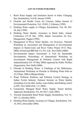 LIST OF PAPERS PUBLISHED
1. Rural Water Supply and Sanitation Sector in India: Changing
face, Kurukshetra, Vol.48, January (1999)
2. Fluoride and Health: Cause for Concern, Indian Journal of
Environmental Protection, Vol. 19,NO. 2, February (1999).
3. Drinking Water supply to Villages, Kurukshetra, Vol. 48, NO.
10, July (1999).
4. Drinking Water Quality Assurance to Rural India, Annual
Conference (17-18 Dec. 1999), Indian Association for Env.
Management, Nagpur (1999).
5. Management of River Water Quality: An Overview, National
Workshop on Assessment and Management of Environmental
Impacts in Hydro-water and River Valley Project (9-12 May,
2000), Oxford and IBH Pub. Co. Pvt. Ltd., New Delhi (2000).
1. Environmental Impact Assessment: A Tool for Sustainable
Development, Proceedings of International Workshop on
Environment Management & Pollution Control with Rapid
Industrialization (18 -19 May 2000) organized by Public Welfare
Organisation, New Delhi (2000)
2. Fluoride in Drinking Water: A Challenge of the Millennium,
International Workshop on Fluoride in Drinking Water held on
25-27Sept. 2000 in Bhopal (India).
3. Water Pollution Problems and Pollution Control Strategy in
Indian Textile Industry, National Seminar on Water Quality
(including river & other surface water bodies and drinking water)
at JNU, New Delhi (Feb. 1-2, 2002).
4. Community Managed Rural Water Supply: Sector Reform
Approach, Kurukshetra, Vol. 50, NO.7, (July 2002).
5. Towards Sustainable Rural Water Supply, Kurukshetra, Vol. 51,
NO. 12, (October 2003).
6. Drinking Water Quality Assurance in Villages, Kurukshetra, Vol.
53, NO.l, (November 2004).
 