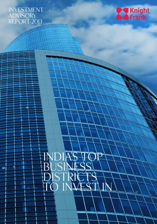 INVESTMENTADVISORYREPORT2013:India’sTopBusinessDistrictstoInvestInKnightFrank.co.in
KnightFrank.co.in
INDIA’S TOP
BUSINESS
DISTRICTS
TO INVEST IN
Research Services
Knight Frank India research provides
development and strategic advisory to a
wide range of clients worldwide. We regularly
produce detailed and informative research
reports which provide valuable insights on the
real estate market. Our strength lies in analysing
existing trends and predicting future trends in
the real estate sector from the data collected
through market surveys and interactions with
real estate agencies, developers, funds and
other stakeholders.
Contacts
Gulam Zia
Executive Director
Advisory, Retail & Hospitality
+91 (022) 67450101
gulam.zia@in.knightfrank.com
Dr. Samantak Das
Chief Economist and Director
Research & Advisory
+91 (022) 67450101
samantak.das@in.knightfrank.com
Yashwin Bangera
+91 (022) 67450101
yashwin.bangera@in.knightfrank.com
Sangeeta Sharma Dutta
+91 (080) 40732600
sangeeta.sharmadutta@in.knightfrank.com
Vivek Rathi
+91 (022) 67450101
vivek.rathi@in.knightfrank.com
Hetal Bachkaniwala
+91 (022) 67450101
hetal.bachkaniwala@in.knightfrank.com
Hitendra Gupta
+91 (022) 67450101
hitendra.gupta@in.knightfrank.com
Ankita Nimbekar
+91 (0124) 4075032
ankita.nimbekar@in.knightfrank.com
Kamini Gupte
+91 (022) 67450101
kamini.gupte@in.knightfrank.com
The Wealth Report 2013India’s Top Residential
Destinations to Invest In
Recent market-leading research publications
COMMERCIAL
RESEARCH
Knight Frank Research Reports are available at
KnightFrank.com/research
INVESTMENT
ADVISORY
REPORT 2013
 