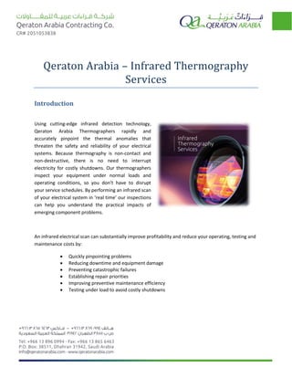 Qeraton Arabia – Infrared Thermography
Services
Introduction
Using cutting-edge infrared detection technology,
Qeraton Arabia Thermographers rapidly and
accurately pinpoint the thermal anomalies that
threaten the safety and reliability of your electrical
systems. Because thermography is non-contact and
non-destructive, there is no need to interrupt
electricity for costly shutdowns. Our thermographers
inspect your equipment under normal loads and
operating conditions, so you don’t have to disrupt
your service schedules. By performing an infrared scan
of your electrical system in ‘real time’ our inspections
can help you understand the practical impacts of
emerging component problems.
An infrared electrical scan can substantially improve profitability and reduce your operating, testing and
maintenance costs by:
 Quickly pinpointing problems
 Reducing downtime and equipment damage
 Preventing catastrophic failures
 Establishing repair priorities
 Improving preventive maintenance efficiency
 Testing under load to avoid costly shutdowns
 