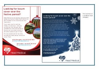 Looking for locum cover over the
festive period?
Head Medical is an Edinburgh-based agency working
with GP surgeries all across Scotland and have locum GPs
available for the Christmas and New Year period.
We’re dedicated to raising standards and providing a
personal service with one expert point of contact for you.
We can help you find permanent posts as well as locum
jobs, from sessional bookings to fixed term 3-6 month posts.
We focus on quality, service and deliver exclusively to the
Scottish Healthcare sector.
If you need cover for Christmas, sickness, holiday or study
leave, we’d love to hear from you. We have GPs available
from now until the end of the year and beyond, for one off
shifts and for long term cover, so if you need a locum, please
do get in touch.
Nicky Mcloughlin: 0131 240 5280
or nickym@headmedical.com
Yan Scouller: 0131 240 5274
or yan@headmedical.com
Thanks Nicky, you know I e-mailed 60 locums myself
and two other agencies before you contacted me
and you’re the only one that’s come up with the
goods. Thanks and well done.
David S – GP Principal
For more details and for any other recruitment
needs, please contact the Locum Team:
Head Medical is now working with several GP
surgeries all across Scotland and have locum
GPs available for the Christmas and New
Year period.
If you need cover for sickness,
holiday or study leave, we’d love
to hear from you. We have GPs
available from now until the end of
the year, so if you need a locum in
November, please do get in touch.
For more details and for any other
recruitment needs, please contact the
Locum Team:
Looking for locum
cover over the
festive period?
Nicky Mcloughlin: +44 (0)131 240 5280
or nickym@headmedical.com
Yan Scouller: +44 (0)131 240 5274
or yan@headmedical.com
Two variations of
a candidate email
campaign.
 