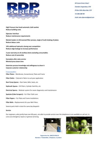 Registration No. 2008/241904/23
Members: T Govender, D Mapham, G Lambert
40 Fransen Street, Shop 2
Chamdor, Krugersdorp, 1759
PO Box 1344, Allens Nek, 1737
Tel: 0861 888 785
Email: sales.rdpscreen@gmail.com
High Pressure low head automatic cloth washer
Reduce building costs
Operator interface
Reduce maintenance requirements
Market leaders in UN manned filter presses, single of multi shaking of plates
Reduce labour costs
10% additional hydraulic closing over competition
Reduce edge leakage to increase performance
2 year warranty on all ancillary items excluding consumables
Reduce cost of ownership
Exemplary after sales service
Minimal press down time
Extensive process knowledge and willingness to share it
improve customer relationship
Consumables
Filter Plates – Membrane, Conventional, Plate and Frame
Filter Cloths – Tailored in fabric to suit your application
Ram Pump Spares – Ram Seals, Balls, Seats, etc
Hydraulic Spares – Oil Filters, Cylinder Seal Kits, etc
Electrical Spares – Modular system for easier diagnostics and maintenance
Spatulas (Cake Scrapers) – For Filter Cloth care
Filter Papers – For Plate and Frame Installations
Filter Belts – Replacements for your Belt Filters
Several parts held in stock for same day despatch
Service
Our engineers, who jointly have over 80 years, are able to provide service over the telephone or are available on call out, to
carry out emergency repairs or general servicing
 