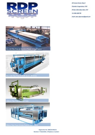 Registration No. 2008/241904/23
Members: T Govender, D Mapham, G Lambert
40 Fransen Street, Shop 2
Chamdor, Krugersdorp, 1759
PO Box 1344, Allens Nek, 1737
Tel: 0861 888 785
Email: sales.rdpscreen@gmail.com
2m x 2m Filter Press @ Cleveland Potash, United Kingdom
2m x 1.5m Filter Press @ MUMI (Senet), DR Congo
1500mm Filter Press @ CEXNi, Cuba
1200mm Filter Press @ Anglo Platinum, South Africa
 
