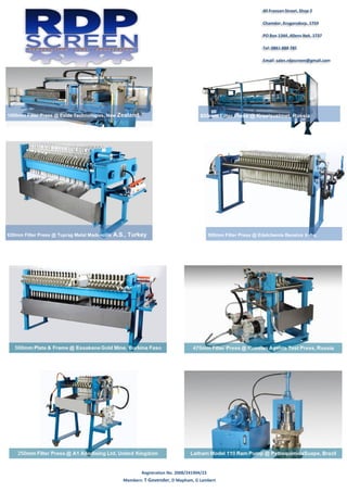 Registration No. 2008/241904/23
Members: T Govender, D Mapham, G Lambert
40 Fransen Street, Shop 2
Chamdor, Krugersdorp, 1759
PO Box 1344, Allens Nek, 1737
Tel: 0861 888 785
Email: sales.rdpscreen@gmail.com
1000mm Filter Press @ Exide Technologies, New Zealand 800mm Filter Press @ Krastsvetmet, Russia
630mm Filter Press @ Tuprag Metal Madencilik A.S., Turkey 500mm Filter Press @ Edelchemie Benelux bvba,
Belgium
 