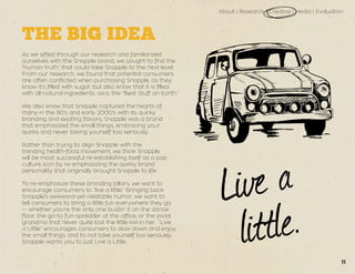 About | Research | Creative | Media | Evaluation
THE BIG IDEA
As we sifted through our research and familiarized
ourselves with the Snapple brand, we sought to find the
“human truth” that could take Snapple to the next level.
From our research, we found that potential consumers
are often conflicted when purchasing Snapple, as they
know it’s filled with sugar, but also know that it is filled
with all-natural ingredients, a.k.a. the “Best Stuff on Earth.”
We also know that Snapple captured the hearts of
many in the 90’s and early 2000’s with its quirky
branding and exciting flavors. Snapple was a brand
that emphasized the small things, embracing your
quirks and never taking yourself too seriously.
Rather than trying to align Snapple with the
trending health-food movement, we think Snapple
will be most successful re-establishing itself as a pop
culture icon by re-emphasizing the quirky brand
personality that originally brought Snapple to life.
To re-emphasize these branding pillars, we want to
encourage consumers to “live a little.” Bringing back
Snapple’s awkward-yet-relatable humor, we want to
tell consumers to bring a little fun everywhere they go
— whether you’re the only one bustin’ it on the dance
floor, the go-to fun-spreader at the office, or the jovial
grandma that never quite lost the little kid in her. “Live
a Little” encourages consumers to slow down and enjoy
the small things, and to not take yourself too seriously.
Snapple wants you to just Live a Little.
11
 