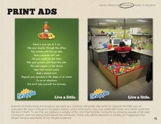 About | Research | Creative | Media | Evaluation
PRINT ADS
Live a little.
Instead of showcasing the product, we want our creative campaign elements to capture the little joys of
everyday life, pay a tribute to Snapple’s history of fun and quirky ads, and celebrate those who never quite lost
the kid in them. To do this, we capture a variety of fun and memorable moments by showing people of all ages
having fun and not taking themselves too seriously. These ads will be placed in a variety of magazines that
target various segments of our target audience. 12
 