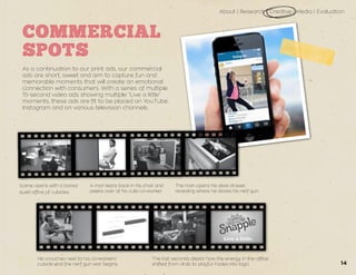 About | Research | Creative | Media | Evaluation
14
COMMERCIAL
SPOTS
As a continuation to our print ads, our commercial
ads are short, sweet and aim to capture fun and
memorable moments that will create an emotional
connection with consumers. With a series of multiple
15-second video ads showing multiple “Live a little”
moments, these ads are fit to be placed on YouTube,
Instagram and on various television channels.
Scene opens with a bored,
quiet office of cubicles.
The man opens his desk drawer,
revealing where he stores his nerf gun.
A man leans back in his chair and
peeks over at his cute co-worker.
He crouches next to his co-workers’
cubicle and the nerf gun war begins.
The last seconds depict how the energy in the office
shifted from drab to playful. Fades into logo.
 