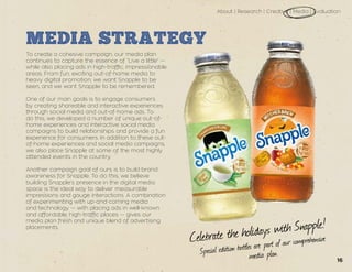 Celebrate the holidays with Snapple!
Special edition bottles are part of our comprehensive
media plan.
About | Research | Creative | Media | Evaluation
MEDIA STRATEGY
To create a cohesive campaign, our media plan
continues to capture the essence of “Live a little” —
while also placing ads in high-traffic, impressionable
areas. From fun, exciting out-of-home media to
heavy digital promotion, we want Snapple to be
seen, and we want Snapple to be remembered.
One of our main goals is to engage consumers
by creating shareable and interactive experiences
through social media and out-of-home ads. To
do this, we developed a number of unique out-of-
home experiences and interactive social media
campaigns to build relationships and provide a fun
experience for consumers. In addition to these out-
of-home experiences and social media campaigns,
we also place Snapple at some of the most highly
attended events in the country.
Another campaign goal of ours is to build brand
awareness for Snapple. To do this, we believe
building Snapple’s presence in the digital media
space is the ideal way to deliver measurable
impressions and gauge interactions. A combination
of experimenting with up-and-coming media
and technology — with placing ads in well-known
and affordable, high-traffic places — gives our
media plan fresh and unique blend of advertising
placements.
16
 