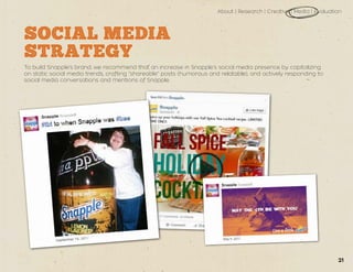 About | Research | Creative | Media | Evaluation
SOCIAL MEDIA
STRATEGY
To build Snapple’s brand, we recommend that an increase in Snapple’s social media presence by capitalizing
on static social media trends, crafting “shareable” posts (humorous and relatable), and actively responding to
social media conversations and mentions of Snapple.
21
 
