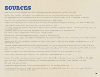 SOURCES
"AAM: Total Circ for Consumer Magazines." AAM: Total Circ for Consumer Magazines. N.p., n.d. Web. 25 Jan. 2016.
Atkinson, Claire. "‘House of Cards’ Littered with Product Placements." New York Post. N.p., 02 Mar. 2015. Web. 25 Mar. 2016.
"‘The Big Bang Theory’ Sets Time-Shifting Ratings Record with Sheldon-Amy Romance." Variety. N.p., 05 Jan. 2016. Web. 25 Mar. 2016.
Brand, The Us. In the Know Now (n.d.): n. pag. Http://www.usmagazine.com/. 16 Dec. 15. Web.
Chafkin, Max, and Sarah Frier. "How Snapchat Built a Business By Confusing Olds." Bloomberg.com. Bloomberg, 3 Mar. 2016. Web. 3 Mar. 2016.
"Fewer Arrests This Year at Ultra." Miamiherald. N.p., 21 Mar. 2016. Web. 21 Mar. 2016.
"Gas Station Advertising in 150 Cities - Gas Pump Advertising Agency." Gas Station Advertising in 150 Cities - Gas Pump Advertising Agency. N.p.,
n.d. Web. 25 Mar. 2016.
"Gold Peak® from the Coke Product Line." Gold Peak® from the Coke Product Line. N.p., n.d. Web. 9 Mar. 2016.
"GQ – Media Kit Print | Condé Nast." Condé Nast. N.p., n.d. Web. 25 Jan. 2016.
Loechner, Jack. "Generational Social Media Behaviors." 06/30/2014. Web. 22 Mar. 2016.
Maglio, Tony. "Ratings: ‘Little Big Shots’ Is NBC’s Most-Watched Sunday Entertainment Show in 11 Years." The Wrap. N.p., 14 Mar. 2016. Web. 20 Mar.
2016.
"Netflix Ratings: NBC Executive Releases Viewership For 'Jessica Jones,' 'Master Of None' And More." Headlines Global News RSS. N.p., 14 Jan.
2016. Web. 16 Jan. 2016.
"Newswire ." Brands and the Big Stage: Concert Goers Favor Brands That Engage Them through Music. N.p., 20 Nov. 2013. Web. 25 Feb. 2016.
O'Connell, Michael. "TV Ratings: 'The Voice' Drives Monday, 'Supergirl' Continues Descent." The Hollywood Reporter. N.p., 10 Nov. 2015. Web. 3 Mar.
2016.
Otterson, Joe. "CBS Scores 15 Shows With More Than 10 Million Viewers." The Wrap. N.p., 18 Nov. 2015. Web. 20 Jan. 2016.
Schultz, E.J. "Big Food's Big Problem: Consumers Don't Trust Brands." Advertising Age. Web. 22 Mar. 2016.
Sebastion, Michael. "Big Brand Sponsorships: Lolla Says Yes, Pitchfork Says No." Crain's Chicago Business. N.p., 9 July 2013. Web. 6 Dec. 2015.
Smith, Gerry. "Why TV Networks Are Cutting Back on Commercials." Bloomberg.com. Bloomberg, 10 Nov. 2015. Web. 4 Feb. 2016.
2011. Berlin: De Gruyter, 2015. Web.
Waddell, Ray. "Lollapalooza Draws 300,000 to Chicago." Billboard. N.p., 5 Aug. 2015. Web. 20 Jan. 2016.
"Why BuzzFeed's Foodie Channel Tasty Is Blowing Up on Facebook." Fortune BuzzFeeds Foodie Channels Are Blowing Up on Facebook
Comments. N.p., 19 Jan. 2016. Web. 23 Jan. 2016.
26
 