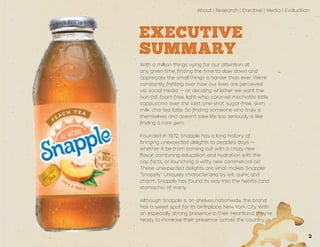 About | Research | Creative | Media | Evaluation
2
EXECUTIVE
SUMMARY
With a million things vying for our attention at
any given time, finding the time to slow down and
appreciate the small things is harder than ever. We’re
constantly fretting over how our lives are perceived
via social media — or deciding whether we want the
non-fat, foam-free, light-whip, caramel machiatto latte
cappuccino over the iced, one-shot, sugar-free, skim
milk, chai tea latte. So finding someone who truly is
themselves and doesn’t take life too seriously is like
finding a rare gem.
Founded in 1972, Snapple has a long history of
bringing unexpected delights to people’s days —
whether it be from coming out with a crazy new
flavor, combining education and hydration with the
cap facts, or launching a witty new commercial ad.
These unexpected delights are what makes Snapple
“Snapply.” Uniquely characterized by wit, quirk, and
charm, Snapple has found its way into the hearts (and
stomachs) of many.
Although Snapple is on shelves nationwide, the brand
has a sweet spot for its birthplace, New York City. With
an especially strong presence in their Heartland, they’re
ready to increase their presence across the country.
 