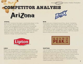 Arizona
Since 1971, Arizona has been a dominate player in the
tea industry with its signature $.99 line of drinks.
Arizona has developed its brand into a household
name with 44 different flavors, including popular
drinks named after Arnold Palmer, Jack Nicklaus, and
Shaquille O’neal. Its various drinks appeal to several
different niche markets, and have been able to
capture a large and loyal following.
Lipton
Being one of the oldest competitors in the market,
Lipton has established a reputable brand that is sold
in more than 150 countries worldwide. It is known for
its packaged tea, but has a large line of products
such as Keurig cups and flavor mixes. Lipton’s bright
color and packaging make it a recognizable brand,
along with its large social media presence.
Brisk
Brisk features a large product line, clever marketing
campaigns, and popular social media pages. Its work
with theatrical releases and famous celebrities have
tied together a number of memorable campaigns that
make Brisk a major competitor in the market. Although
it is not known as a healthy tea drink, it still has popular
flavors that consumers know and love.
Gold Peak
The youngest of the competitors, Gold Peak has been
able to climb its way to a 9% share in the Tea Market.
Gold Peak’s brand positioning is aimed to provide the
comforts of home with your first sip of its ready-todrink
iced tea. It offers a line of ready-to-drink iced tea
flavors and has a coffee brand as well. Gold Peak is
offered in bottles and tea towers in convenient stores,
supermarkets, and restaurants.
7
 