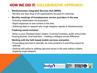 HOW WE DID IT: COLLABORATIVE APPROACH
•    Woolloomooloo Integrated Services Hub (WISH)
    • Monthly one stop shop of 20 organisations focused on outcomes
•    Monthly meetings of homelessness service providers in the area
    • Ensuring collaboration not duplication
    • Rapid responses to new comers in the area
    • Gathering data on reasons why rough sleepers migrate to Woolloomooloo
•    Fostering social inclusion
•    „Show us your Woolloomooloo‟ project: involving homeless, public and private
     housing tenants, local business – creating a dialogue across difference
•    Working with the faith based mobile services and police
    • Encouraging services to relocate; be more proactive in providing support &
      referrals
    • Working with police to address genuine issues in the area without unfairly
      targeting rough sleepers
 