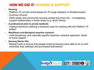 HOW WE DID IT: HOUSING & SUPPORT
•    Housing:
    • Platform 70: private rental leases for 70 rough sleepers in Woolloomooloo
    • Common Ground
    • Other public and community housing outside the inner-city – investigating
      support relationships in those areas (e.g. North Shore)
•    A professional pitch to private landlords
    • A glossy brochure outlining a business case for working with the Platform 70
      project
•    Way2Home and Aboriginal assertive outreach:
    • multi-disciplinary and culturally specific assertive outreach approach; street
      to home support
•    Housing Starter Kits
    • Raised funds to ensure that people entering housing were able to do so with
      amenities they selected and purchased themselves
 