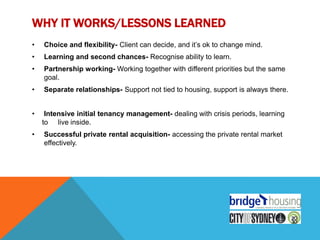WHY IT WORKS/LESSONS LEARNED
•   Choice and flexibility- Client can decide, and it‟s ok to change mind.
•   Learning and second chances- Recognise ability to learn.
•   Partnership working- Working together with different priorities but the same
    goal.
•   Separate relationships- Support not tied to housing, support is always there.


•    Intensive initial tenancy management- dealing with crisis periods, learning
    to live inside.
•   Successful private rental acquisition- accessing the private rental market
    effectively.
 