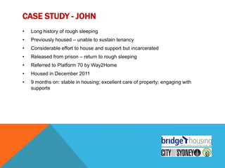 CASE STUDY - JOHN
•   Long history of rough sleeping
•   Previously housed – unable to sustain tenancy
•   Considerable effort to house and support but incarcerated
•   Released from prison – return to rough sleeping
•   Referred to Platform 70 by Way2Home
•   Housed in December 2011
•   9 months on: stable in housing; excellent care of property; engaging with
    supports
 