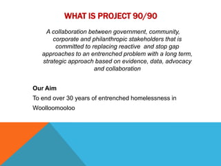 WHAT IS PROJECT 90/90
    A collaboration between government, community,
       corporate and philanthropic stakeholders that is
        committed to replacing reactive and stop gap
   approaches to an entrenched problem with a long term,
   strategic approach based on evidence, data, advocacy
                      and collaboration


Our Aim
To end over 30 years of entrenched homelessness in
Woolloomooloo
 