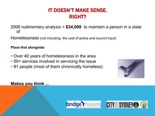 IT DOESN’T MAKE SENSE.
                                RIGHT?
2006 rudimentary analysis = $34,000 to maintain a person in a state
  of
Homelessness (not including the cost of police and council input)

Place that alongside:

 Over 40 years of homelessness in the area
 50+ services involved in servicing the issue
 91 people (most of them chronically homeless)


Makes you think ...
 