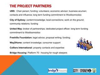 THE PROJECT PARTNERS
UBS: Chair person; funding; volunteers; economic advisor; business acumen;
contacts and influence; long term funding commitment to Woolloomooloo

City of Sydney: content knowledge; local connections; work on the ground;
community relations; funding

United Way: broker of partnerships; dedicated project officer; long term funding
commitment to Woolloomooloo

Freehills Foundation: legal advice; proposal writing; funding;

Way2Home: content knowledge; consumer support

Colliers International: property contacts and expertise

Bridge Housing: Platform 70 : housing for rough sleepers
 