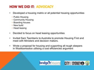 HOW WE DID IT: ADVOCACY
•       Developed a housing matrix or all potential housing opportunities
    •   Public Housing
    •   Community Housing
    •   Boarding houses
    •   New build
    •   Head leasing

•       Decided to focus on head leasing opportunities

•       Invited Sam Tsemberis to Australia to promote Housing First and
        meet with Ministers and decision makers.

•       Wrote a proposal for housing and supporting all rough sleepers
        in Woolloomooloo utilising a cost efficiencies argument
 