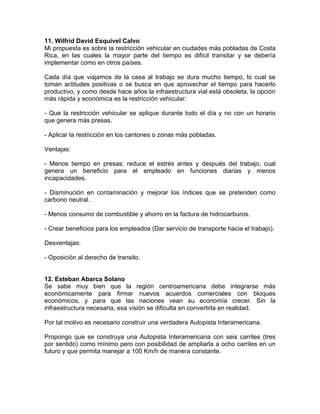 11. Wilfrid David Esquivel Calvo
Mi propuesta es sobre la restricción vehicular en ciudades más pobladas de Costa
Rica, en las cuales la mayor parte del tiempo es difícil transitar y se debería
implementar como en otros países.
Cada día que viajamos de la casa al trabajo se dura mucho tiempo, lo cual se
toman actitudes positivas o se busca en que aprovechar el tiempo para hacerlo
productivo, y como desde hace años la infraestructura vial está obsoleta, la opción
más rápida y económica es la restricción vehicular:
- Que la restricción vehicular se aplique durante todo el día y no con un horario
que genera más presas.
- Aplicar la restricción en los cantones o zonas más pobladas.
Ventajas:
- Menos tiempo en presas; reduce el estrés antes y después del trabajo, cual
genera un beneficio para el empleado en funciones diarias y menos
incapacidades.
- Disminución en contaminación y mejorar los índices que se pretenden como
carbono neutral.
- Menos consumo de combustible y ahorro en la factura de hidrocarburos.
- Crear beneficios para los empleados (Dar servicio de transporte hacia el trabajo).
Desventajas:
- Oposición al derecho de transito.
12. Esteban Abarca Solano
Se sabe muy bien que la región centroamericana debe integrarse más
económicamente para firmar nuevos acuerdos comerciales con bloques
económicos, y para que las naciones vean su economía crecer. Sin la
infraestructura necesaria, esa visión se dificulta en convertirla en realidad.
Por tal motivo es necesario construir una verdadera Autopista Interamericana.
Propongo que se construya una Autopista Interamericana con seis carriles (tres
por sentido) como mínimo pero con posibilidad de ampliarla a ocho carriles en un
futuro y que permita manejar a 100 Km/h de manera constante.

 