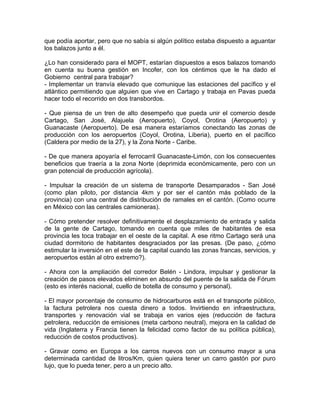que podía aportar, pero que no sabía si algún político estaba dispuesto a aguantar
los balazos junto a él.
¿Lo han considerado para el MOPT, estarían dispuestos a esos balazos tomando
en cuenta su buena gestión en Incofer, con los céntimos que le ha dado el
Gobierno central para trabajar?
- Implementar un tranvía elevado que comunique las estaciones del pacífico y el
atlántico permitiendo que alguien que vive en Cartago y trabaja en Pavas pueda
hacer todo el recorrido en dos transbordos.
- Que piensa de un tren de alto desempeño que pueda unir el comercio desde
Cartago, San José, Alajuela (Aeropuerto), Coyol, Orotina (Aeropuerto) y
Guanacaste (Aeropuerto). De esa manera estaríamos conectando las zonas de
producción con los aeropuertos (Coyol, Orotina, Liberia), puerto en el pacífico
(Caldera por medio de la 27), y la Zona Norte - Caribe.
- De que manera apoyaría el ferrocarril Guanacaste-Limón, con los consecuentes
beneficios que traería a la zona Norte (deprimida económicamente, pero con un
gran potencial de producción agrícola).
- Impulsar la creación de un sistema de transporte Desamparados - San José
(como plan piloto, por distancia 4km y por ser el cantón más poblado de la
provincia) con una central de distribución de ramales en el cantón. (Como ocurre
en México con las centrales camioneras).
- Cómo pretender resolver definitivamente el desplazamiento de entrada y salida
de la gente de Cartago, tomando en cuenta que miles de habitantes de esa
provincia les toca trabajar en el oeste de la capital. A ese ritmo Cartago será una
ciudad dormitorio de habitantes desgraciados por las presas. (De paso, ¿cómo
estimular la inversión en el este de la capital cuando las zonas francas, servicios, y
aeropuertos están al otro extremo?).
- Ahora con la ampliación del corredor Belén - Lindora, impulsar y gestionar la
creación de pasos elevados eliminen en absurdo del puente de la salida de Fórum
(esto es interés nacional, cuello de botella de consumo y personal).
- El mayor porcentaje de consumo de hidrocarburos está en el transporte público,
la factura petrolera nos cuesta dinero a todos. Invirtiendo en infraestructura,
transportes y renovación vial se trabaja en varios ejes (reducción de factura
petrolera, reducción de emisiones (meta carbono neutral), mejora en la calidad de
vida (Inglaterra y Francia tienen la felicidad como factor de su política pública),
reducción de costos productivos).
- Gravar como en Europa a los carros nuevos con un consumo mayor a una
determinada cantidad de litros/Km, quien quiera tener un carro gastón por puro
lujo, que lo pueda tener, pero a un precio alto.

 