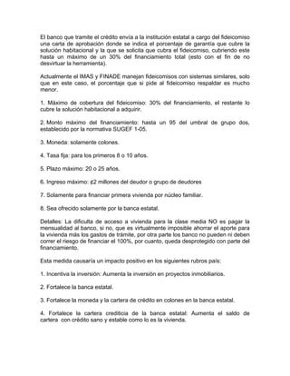 El banco que tramite el crédito envía a la institución estatal a cargo del fideicomiso
una carta de aprobación donde se indica el porcentaje de garantía que cubre la
solución habitacional y la que se solicita que cubra el fideicomiso, cubriendo este
hasta un máximo de un 30% del financiamiento total (esto con el fin de no
desvirtuar la herramienta).
Actualmente el IMAS y FINADE manejan fideicomisos con sistemas similares, solo
que en este caso, el porcentaje que si pide al fideicomiso respaldar es mucho
menor.
1. Máximo de cobertura del fideicomiso: 30% del financiamiento, el restante lo
cubre la solución habitacional a adquirir.
2. Monto máximo del financiamiento: hasta un 95 del umbral de grupo dos,
establecido por la normativa SUGEF 1-05.
3. Moneda: solamente colones.
4. Tasa fija: para los primeros 8 o 10 años.
5. Plazo máximo: 20 o 25 años.
6. Ingreso máximo: ¢2 millones del deudor o grupo de deudores
7. Solamente para financiar primera vivienda por núcleo familiar.
8. Sea ofrecido solamente por la banca estatal.
Detalles: La dificulta de acceso a vivienda para la clase media NO es pagar la
mensualidad al banco, si no, que es virtualmente imposible ahorrar el aporte para
la vivienda más los gastos de trámite, por otra parte los banco no pueden ni deben
correr el riesgo de financiar el 100%, por cuanto, queda desprotegido con parte del
financiamiento.
Esta medida causaría un impacto positivo en los siguientes rubros país:
1. Incentiva la inversión: Aumenta la inversión en proyectos inmobiliarios.
2. Fortalece la banca estatal.
3. Fortalece la moneda y la cartera de crédito en colones en la banca estatal.
4. Fortalece la cartera crediticia de la banca estatal: Aumenta el saldo de
cartera con crédito sano y estable como lo es la vivienda.

 