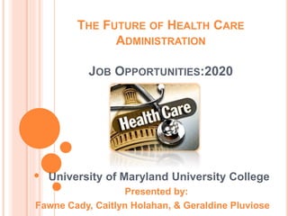 THE FUTURE OF HEALTH CARE
ADMINISTRATION
JOB OPPORTUNITIES:2020
University of Maryland University College
Presented by:
Fawne Cady, Caitlyn Holahan, & Geraldine Pluviose
 