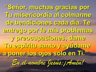 ““Señor, muchas gracias porSeñor, muchas gracias por
Tu misericordia al colmarmeTu misericordia al colmarme
de bendiciones cada día. Tede bendiciones cada día. Te
entrego por fe mis problemasentrego por fe mis problemas
y preocupaciones, damey preocupaciones, dame
Tu espíritu santo y ayúdameTu espíritu santo y ayúdame
a poner los ojos solo en Ti.”a poner los ojos solo en Ti.”
En el nombre Jesús;¡Amén!En el nombre Jesús;¡Amén!
 