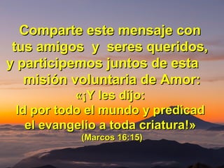 Comparte este mensaje conComparte este mensaje con
tus amigos y seres queridos,tus amigos y seres queridos,
y participemos juntos de estay participemos juntos de esta
misión voluntaria de Amor:misión voluntaria de Amor:
«¡«¡Y les dijo:Y les dijo:
Id por todo el mundo y predicadId por todo el mundo y predicad
el evangelio a toda criaturael evangelio a toda criatura!»!»
(Marcos 16:15)(Marcos 16:15)
 