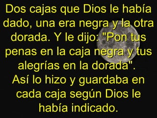 Dos cajas que Dios le habíaDos cajas que Dios le había
dado, una era negra y la otradado, una era negra y la otra
dorada. Y le dijo: "Pon tusdorada. Y le dijo: "Pon tus
penas en la caja negra y tuspenas en la caja negra y tus
alegrías en la dorada".alegrías en la dorada".
Así lo hizo y guardaba enAsí lo hizo y guardaba en
cada caja según Dios lecada caja según Dios le
había indicado.había indicado.
 