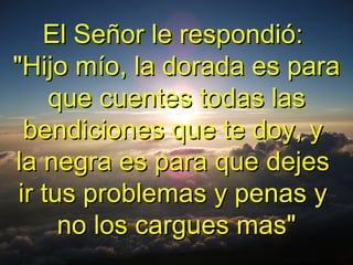 El Señor le respondió:El Señor le respondió:
"Hijo mío, la dorada es para"Hijo mío, la dorada es para
que cuentes todas lasque cuentes todas las
bendiciones que te doy, ybendiciones que te doy, y
la negra es para que dejesla negra es para que dejes
ir tus problemas y penas yir tus problemas y penas y
no los cargues mas"no los cargues mas"
 