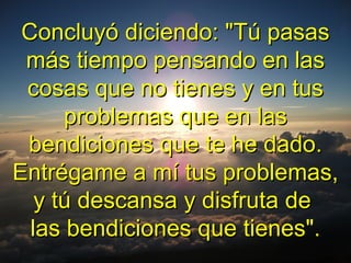 Concluyó diciendo: "Tú pasasConcluyó diciendo: "Tú pasas
más tiempo pensando en lasmás tiempo pensando en las
cosas que no tienes y en tuscosas que no tienes y en tus
problemas que en lasproblemas que en las
bendiciones que te he dado.bendiciones que te he dado.
Entrégame a mí tus problemas,Entrégame a mí tus problemas,
y tú descansa y disfruta dey tú descansa y disfruta de
las bendiciones que tienes".las bendiciones que tienes".
 