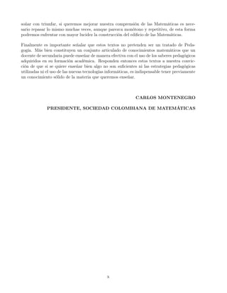 soñar con triunfar, si queremos mejorar nuestra comprensión de las Matemáticas es nece-
sario repasar lo mismo muchas veces, aunque parezca monótono y repetitivo, de esta forma
podremos enfrentar con mayor lucidez la construcción del ediﬁcio de las Matemáticas.
Finalmente es importante señalar que estos textos no pretenden ser un tratado de Peda-
gogía. Más bien constituyen un conjunto articulado de conocimientos matemáticos que un
docente de secundaria puede enseñar de manera efectiva con el uso de los saberes pedagógicos
adquiridos en su formación académica. Responden entonces estos textos a nuestra convic-
ción de que si se quiere enseñar bien algo no son suﬁcientes ni las estrategias pedagógicas
utilizadas ni el uso de las nuevas tecnologías informáticas, es indispensable tener previamente
un conocimiento sólido de la materia que queremos enseñar.
CARLOS MONTENEGRO
PRESIDENTE, SOCIEDAD COLOMBIANA DE MATEMÁTICAS
x
 