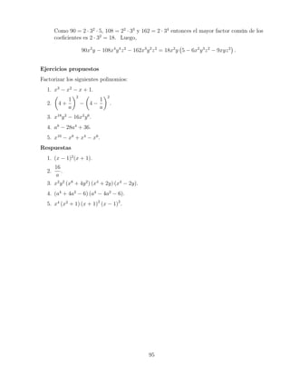 Como 90 = 2 · 32
· 5, 108 = 22
· 33
y 162 = 2 · 34
entonces el mayor factor común de los
coeﬁcientes es 2 · 32
= 18. Luego,
90x2
y − 108x4
y4
z2
− 162x3
y2
z2
= 18x2
y 5 − 6x2
y3
z2
− 9xyz2
.
Ejercicios propuestos
Factorizar los siguientes polinomios:
1. x3
− x2
− x + 1.
2. 4 +
1
a
2
− 4 −
1
a
2
.
3. x18
y2
− 16x2
y6
.
4. a8
− 28a4
+ 36.
5. x10
− x8
+ x4
− x6
.
Respuestas
1. (x − 1)2
(x + 1).
2.
16
a
.
3. x2
y2
(x8
+ 4y2
) (x4
+ 2y) (x4
− 2y).
4. (a4
+ 4a2
− 6) (a4
− 4a2
− 6).
5. x4
(x2
+ 1) (x + 1)2
(x − 1)2
.
95
 