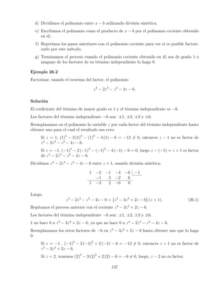 d) Dividimos el polinomio entre x − b utilizando división sintética.
e) Escribimos el polinomio como el producto de x − b por el polinomio cociente obtenido
en d).
f) Repetimos los pasos anteriores con el polinomio cociente para ver si es posible factori-
zarlo por este método.
g) Terminamos el proceso cuando el polinomio cociente obtenido en d) sea de grado 1 o
ninguno de los factores de su término independiente lo haga 0.
Ejemplo 26.2
Factorizar, usando el teorema del factor, el polinomio
z4
− 2z3
− z2
− 4z − 6.
Solución
El coeﬁciente del término de mayor grado es 1 y el término independiente es −6.
Los factores del término independiente −6 son: ±1, ±2, ±3 y ±6.
Reemplazamos en el polinomio la variable z por cada factor del término independiente hasta
obtener uno para el cual el resultado sea cero:
Si z = 1, (1)4
− 2 (1)3
− (1)2
− 4 (1) − 6 = −12 = 0, entonces z − 1 no es factor de
z4
− 2z3
− z2
− 4z − 6.
Si z = −1, (−1)4
− 2 (−1)3
− (−1)2
− 4 (−1) − 6 = 0, luego z − (−1) = z + 1 es factor
de z4
− 2z3
− z2
− 4z − 6.
Dividimos z4
− 2z3
− z2
− 4z − 6 entre z + 1, usando división sintética:
1 −2 −1 −4 −6 −1
−1 3 −2 6
1 −3 2 −6 0
Luego,
z4
− 2z3
− z2
− 4z − 6 = z3
− 3z2
+ 2z − 6 (z + 1) . (26.1)
Repitamos el proceso anterior con el cociente z3
− 3z2
+ 2z − 6.
Los factores del término independiente −6 son: ±1, ±2, ±3 y ±6.
1 no hace 0 a z3
− 3z2
+ 2z − 6, ya que no hace 0 a z4
− 2z3
− z2
− 4z − 6.
Reemplazamos los otros factores de −6 en z3
− 3z2
+ 2z − 6 hasta obtener uno que lo haga
0:
Si z = −1 , (−1)3
− 3 (−1)2
+ 2 (−1) − 6 = −12 = 0, entonces z + 1 no es factor de
z3
− 3z2
+ 2z − 6.
Si z = 2, tenemos (2)3
− 3 (2)2
+ 2 (2) − 6 = −6 = 0, luego, z − 2 no es factor.
137
 