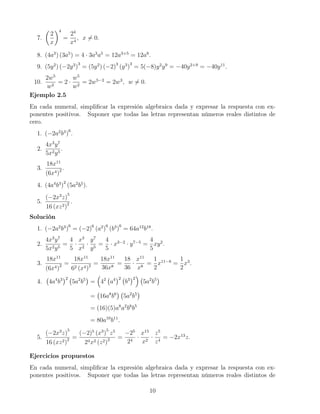 7.
2
x
4
=
24
x4
, x = 0.
8. (4a3
) (3a5
) = 4 · 3a3
a5
= 12a3+5
= 12a8
.
9. (5y2
) (−2y3
)
3
= (5y2
) (−2)3
(y3
)
3
= 5(−8)y2
y9
= −40y2+9
= −40y11
.
10.
2w5
w2
= 2 ·
w5
w2
= 2w5−2
= 2w3
, w = 0.
Ejemplo 2.5
En cada numeral, simpliﬁcar la expresión algebraica dada y expresar la respuesta con ex-
ponentes positivos. Suponer que todas las letras representan números reales distintos de
cero.
1. (−2a2
b3
)
6
.
2.
4x3
y7
5x2y5
.
3.
18x11
(6x4)2 .
4. (4a4
b3
)
2
(5a2
b5
).
5.
(−2x3
z)
5
16 (xz2)2 .
Solución
1. (−2a2
b3
)
6
= (−2)6
(a2
)
6
(b3
)
6
= 64a12
b18
.
2.
4x3
y7
5x2y5
=
4
5
·
x3
x2
·
y7
y5
=
4
5
· x3−2
· y7−5
=
4
5
xy2
.
3.
18x11
(6x4)2 =
18x11
62 (x4)2 =
18x11
36x8
=
18
36
·
x11
x8
=
1
2
x11−8
=
1
2
x3
.
4. 4a4
b3 2
5a2
b5
= 42
a4 2
b3 2
5a2
b5
= 16a8
b6
5a2
b5
= (16)(5)a8
a2
b6
b5
= 80a10
b11
.
5.
(−2x3
z)
5
16 (xz2)2 =
(−2)5
(x3
)
5
z5
24x2 (z2)2 =
−25
24
·
x15
x2
·
z5
z4
= −2x13
z.
Ejercicios propuestos
En cada numeral, simpliﬁcar la expresión algebraica dada y expresar la respuesta con ex-
ponentes positivos. Suponer que todas las letras representan números reales distintos de
10
 