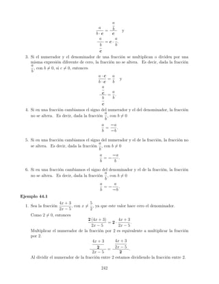 a
b · c
=
a
b
c
y
a
b
c
= c ·
a
b
.
3. Si el numerador y el denominador de una fracción se multiplican o dividen por una
misma expresión diferente de cero, la fracción no se altera. Es decir, dada la fracción
a
b
, con b = 0, si c = 0, entonces
a · c
b · c
=
a
b
y
a
c
b
c
=
a
b
.
4. Si en una fracción cambiamos el signo del numerador y el del denominador, la fracción
no se altera. Es decir, dada la fracción
a
b
, con b = 0
a
b
=
−a
−b
.
5. Si en una fracción cambiamos el signo del numerador y el de la fracción, la fracción no
se altera. Es decir, dada la fracción
a
b
, con b = 0
a
b
= −
−a
b
.
6. Si en una fracción cambiamos el signo del denominador y el de la fracción, la fracción
no se altera. Es decir, dada la fracción
a
b
, con b = 0
a
b
= −
a
−b
.
Ejemplo 44.1
1. Sea la fracción
4x + 3
2x − 5
, con x =
5
2
, ya que este valor hace cero el denominador.
Como 2 = 0, entonces
2 (4x + 3)
2x − 5
= 2 ·
4x + 3
2x − 5
.
Multiplicar el numerador de la fracción por 2 es equivalente a multiplicar la fracción
por 2.
4x + 3
2
2x − 5
=
4x + 3
2x − 5
2
.
Al dividir el numerador de la fracción entre 2 estamos dividiendo la fracción entre 2.
242
 