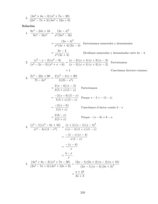 5.
(4n2
+ 4n − 3) (n2
+ 7n − 30)
(2n2 − 7n + 3) (4n2 + 12n + 9)
.
Solución
1.
9x2
− 24x + 16
9x4 − 16x2
=
(3x − 4)2
x2 (9x2 − 16)
=
(3x − 4)2
x2 (3x + 4) (3x − 4)
Factorizamos numerador y denominador
=
3x − 4
x2 (3x + 4)
Dividimos numerador y denominador entre 3x − 4.
2.
(x2
− x − 2) (x2
− 9)
(x2 − 2x − 3) (x2 + x − 6)
=
(x − 2) (x + 1) (x + 3) (x − 3)
(x − 3) (x + 1) (x + 3) (x − 2)
Factorizamos
= 1 Cancelamos factores comunes.
3.
2x2
− 22x + 60
75 − 3x2
=
2 (x2
− 11x + 30)
3 (25 − x2)
=
2 (x − 6) (x − 5)
3 (5 + x) (5 − x)
Factorizamos
=
−2 (x − 6) (5 − x)
3 (5 + x) (5 − x)
Porque x − 5 = − (5 − x)
=
−2 (x − 6)
3 (5 + x)
Cancelamos el factor común 5 − x
=
2 (6 − x)
3 (5 + x)
Porque − (x − 6) = 6 − x.
4.
(x2
− 1) (x2
− 8x + 16)
(x2 − 4x) (1 − x2)
=
(x + 1) (x − 1) (x − 4)2
x (x − 4) (1 + x) (1 − x)
=
− (1 − x) (x − 4)
x (1 − x)
=
− (x − 4)
x
=
4 − x
x
.
5.
(4n2
+ 4n − 3) (n2
+ 7n − 30)
(2n2 − 7n + 3) (4n2 + 12n + 9)
=
(2n − 1) (2n + 3) (n − 3) (n + 10)
(2n − 1) (n − 3) (2n + 3)2
=
n + 10
2n + 3
.
249
 