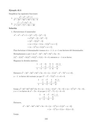 Ejemplo 45.3
Simpliﬁcar las siguientes fracciones:
1.
a5
− a3
− a2
+ 1
a5 − 2a4 − 6a3 + 8a2 + 5a − 6
.
2.
z5
− z3
+ 8z2
− 8
z4 + 5z3 − 7z2 − 41z − 30
.
Solución
1. Factoricemos el numerador:
a5
− a3
− a2
+ 1 = a5
− a3
− a2
− 1
= a3
a2
− 1 − a2
− 1
= a2
− 1 a3
− 1
= (a + 1) (a − 1) (a − 1) a2
+ a + 1
= (a − 1)2
(a + 1) a2
+ a + 1 .
Para factorizar el denominador veamos si a − 1 ó a + 1 son factores del denominador.
Reemplazamos a por 1 en a5
− 2a4
− 6a3
+ 8a2
+ 5a − 6 :
(1)5
− 2 (1)4
− 6 (1)3
+ 8 (1)2
+ 5 (1) − 6 = 0, entonces a − 1 si es factor.
Hagamos la división sintética:
1 −2 −6 8 5 −6 1
1 −1 −7 1 6
1 −1 −7 1 6 0
Entonces a5
− 2a4
− 6a3
+ 8a2
+ 5a − 6 = (a − 1) (a4
− a3
− 7a2
+ a + 6) .
a − 1 es factor del cociente ya que 14
− 13
− 7 (1)2
+ 1 + 6 = 0.
1 −1 −7 1 6 1
1 0 −7 −6
1 0 −7 −6 0
Luego, a5
−2a4
−6a3
+8a2
+5a−6 = (a − 1) (a − 1) (a3
− 7a − 6) = (a − 1)2
(a3
− 7a − 6) ,
y a + 1 es factor de a3
− 7a − 6 ya que (−1)3
− 7 (−1) − 6 = 0.
1 0 −7 −6 −1
−1 1 6
1 −1 −6 0
Entonces,
a5
− 2a4
− 6a3
+ 8a2
+ 5a − 6 = (a − 1)2
(a + 1) a2
− a − 6
= (a − 1)2
(a + 1) (a − 3) (a + 2) .
Luego,
250
 