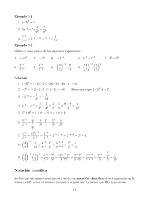 Ejemplo 3.1
1. (−2)0
= 1.
2. 5y−3
= 5 ·
1
y3
=
5
y3
.
3.
7−6
7−2
= 7−6−(−2)
= 7−4
=
1
74
.
Ejemplo 3.2
Hallar el valor exacto de las siguientes expresiones:
1. (−2)6
. 2. − 26
. 3. − 2−6
. 4. 2−3
− 3−2
. 5. 30
+ 03
.
6.
3−3
2−3
. 7.
4−3
2−8
. 8.
3
2
−2
·
9
16
. 9.
4
5
−2
2
5
3
.
Solución
1. (−2)6
= (−2)(−2)(−2)(−2)(−2)(−2) = 64.
2. −26
= − (2 · 2 · 2 · 2 · 2 · 2) = −64. Observamos que (−2)6
= −26
.
3. −2−6
= −
1
26
= −
1
64
.
4. 2−3
− 3−2
=
1
23
−
1
32
=
1
8
−
1
9
=
9 − 8
72
=
1
72
.
5. 30
+ 03
= 1 + 0 · 0 · 0 = 1 + 0 = 1.
6.
3−3
2−3
=
1
33
1
23
=
1
33
·
23
1
=
23
33
=
8
27
.
7.
4−3
2−8
=
(22
)
−3
2−8
=
2−6
2−8
= 2−6−(−8)
= 2−6+8
= 22
= 4.
8.
3
2
−2
·
9
16
=
3−2
2−2
·
32
24
=
3−2+2
2−2+4
=
30
22
=
1
4
.
9.
4
5
−2
2
5
3
=
4−2
5−2
·
23
53
=
(22
)
−2
23
5−253
=
2−4
23
5−253
=
2−4+3
5−2+3
=
2−1
5
=
1
2
5
=
1
10
.
Notación cientíﬁca
Se dice que un número positivo está escrito en notación cientíﬁca si está expresado en la
forma a x 10n
, con a un número real mayor o igual que 1 y menor que 10 y n un entero.
14
 