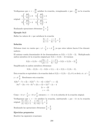 Veriﬁquemos que x = −
20
11
satisface la ecuación, reemplazando x por −
20
11
en la ecuación
original:
5 −
20
11
+ 8
3 −
20
11
+ 4
=
5 −
20
11
+ 2
3 −
20
11
− 4
.
Realizando operaciones obtenemos
3
4
=
3
4
.
Ejemplo 54.3
Hallar los valores de z que satisfacen la ecuación
2z − 1
2z + 1
−
z − 4
3z − 2
=
2
3
.
Solución
Debemos tener en cuenta que z = −
1
2
y z =
2
3
, ya que estos valores hacen 0 los denomi-
nadores.
El mínimo común denominador de los denominadores es 3 (2z + 1) (3z − 2). Multiplicando
ambos miembros de la ecuación original por 3 (2z + 1) (3z − 2) tenemos
3 (2z + 1) (3z − 2)
2z − 1
2z + 1
−
z − 4
3z − 2
= 3 (2z + 1) (3z − 2)
2
3
.
Simpliﬁcando en ambos miembros obtenemos
3 (3z − 2) (2z − 1) − 3 (2z + 1) (z − 4) = 2 (2z + 1) (3z − 2) .
Esta ecuación es equivalente a la ecuación dada si 3 (2z + 1) (3z − 2) = 0, es decir, si z = −
1
2
y z =
2
3
. Resolvamos esta ecuación:
3 6z2
− 7z + 2 − 3 2z2
− 7z − 4 = 2 6z2
− z − 2
18z2
− 21z + 6 − 6z2
+ 21z + 12 = 12z2
− 2z − 4
2z = −22
z = −11.
Como −11 = −
1
2
y −11 =
2
3
, entonces z = −11 es la solución de la ecuación original.
Veriﬁquemos que z = −11 satisface la ecuación, sustituyendo z por −11 en la ecuación
original:
2 (−11) − 1
2 (−11) + 1
−
(−11) − 4
3 (−11) − 2
=
2
3
.
Realizando las operaciones obtenemos
2
3
=
2
3
.
Ejercicios propuestos
Resolver las siguientes ecuaciones:
299
 