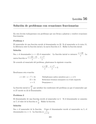 Lección 56
Solución de problemas con ecuaciones fraccionarias
En esta lección trabajaremos con problemas que nos llevan a plantear y resolver ecuaciones
fraccionarias.
Problema 1
El numerador de una fracción excede al denominador en 22. Si al numerador se le resta 15,
la diferencia entre la fracción inicial y la nueva fracción es 3. Hallar la fracción inicial.
Solución
Sea x el denominador y x + 22 el numerador. La fracción inicial es entonces
x + 22
x
. La
nueva fracción es
x + 22 − 15
x
=
x + 7
x
.
De acuerdo al enunciado del problema, planteamos la siguiente ecuación
x + 22
x
−
x + 7
x
= 3.
Resolvamos esta ecuación:
x + 22 − x − 7 = 3x Multiplicamos ambos miembros por x, x = 0
15 = 3x Reducimos términos semejantes en el lado izquierdo
x = 5 Despejamos x.
La fracción inicial es
27
5
que satisface las condiciones del problema ya que el numerador que
es 27 excede en 22 al denominador.
Problema 2
El denominador de una fracción excede al numerador en 5. Si el denominador se aumenta
en 7, el valor de la fracción es
1
2
. Hallar la fracción.
Solución
Sea x el numerador de la fracción. Como el denominador excede al numerador en 5, el
denominador es x + 5. La fracción es
x
x + 5
.
305
 