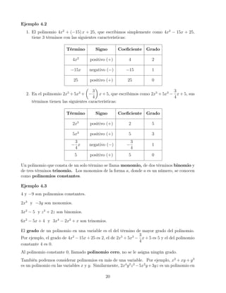 Ejemplo 4.2
1. El polinomio 4x2
+ (−15) x + 25, que escribimos simplemente como 4x2
− 15x + 25,
tiene 3 términos con las siguientes características:
Término Signo Coeﬁciente Grado
4x2
positivo (+) 4 2
−15x negativo (−) −15 1
25 positivo (+) 25 0
2. En el polinomio 2x5
+ 5x3
+ −
3
4
x + 5, que escribimos como 2x5
+ 5x3
−
3
4
x + 5, sus
términos tienen las siguientes características:
Término Signo Coeﬁciente Grado
2x5
positivo (+) 2 5
5x3
positivo (+) 5 3
−
3
4
x negativo (−) −
3
4
1
5 positivo (+) 5 0
Un polinomio que consta de un solo término se llama monomio, de dos términos binomio y
de tres términos trinomio. Los monomios de la forma a, donde a es un número, se conocen
como polinomios constantes.
Ejemplo 4.3
4 y −9 son polinomios constantes.
2x3
y −3y son monomios.
3x2
− 5 y z3
+ 2z son binomios.
6x2
− 5x + 4 y 3x4
− 2x2
+ x son trinomios.
El grado de un polinomio en una variable es el del término de mayor grado del polinomio.
Por ejemplo, el grado de 4x2
− 15x + 25 es 2, el de 2x5
+ 5x3
−
3
4
x + 5 es 5 y el del polinomio
constante 4 es 0.
Al polinomio constante 0, llamado polinomio cero, no se le asigna ningún grado.
También podemos considerar polinomios en más de una variable. Por ejemplo, x2
+ xy + y3
es un polinomio en las variables x y y. Similarmente, 2x4
y2
z2
−5x2
y+3yz es un polinomio en
20
 