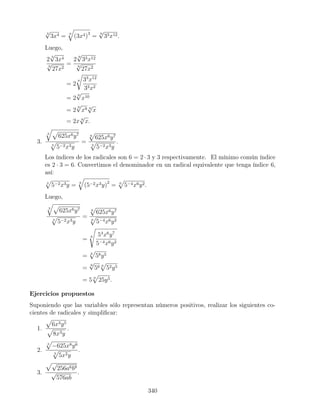3
√
3x4 = 9
(3x4)3
=
9
√
33x12.
Luego,
2
3
√
3x4
9
√
27x2
=
2
9
√
33x12
9
√
27x2
= 2
9 33
x12
33x2
= 2
9
√
x10
= 2
9
√
x9 9
√
x
= 2x 9
√
x.
3.
3
625x6y7
3
5−2x3y
=
6
625x6y7
3
5−2x3y
.
Los índices de los radicales son 6 = 2 · 3 y 3 respectivamente. El mínimo común índice
es 2 · 3 = 6. Convertimos el denominador en un radical equivalente que tenga índice 6,
así:
3
5−2x3y = 6
(5−2x3y)2
= 6
5−4x6y2.
Luego,
3
625x6y7
3
5−2x3y
=
6
625x6y7
6
5−4x6y2
= 6 54
x6
y7
5−4x6y2
= 6
58y5
=
6
√
56 6
52y5
= 5 6
25y5.
Ejercicios propuestos
Suponiendo que las variables sólo representan números positivos, realizar los siguientes co-
cientes de radicales y simpliﬁcar:
1.
6x3y5
8x3y
.
2.
3
−625x8y6
3
5x2y
.
3.
√
256a6b9
√
576ab
.
340
 