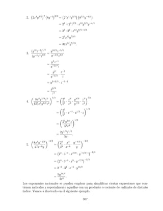 2. 2x4
y3/5 3
8y−2 2/3
= 23
x12
y9/5
82/3
y−4/3
= 23
· (23
)2/3
· x12
y9/5
y−4/3
= 23
· 22
· x12
y9/5−4/3
= 25
x12
y7/15
= 32x12
y7/15
.
3.
(y10
z−5
)
1/5
(y−2z3)1/3
=
y10/5
z−5/5
y−2/3z3/3
=
y2
z−1
y−2/3z
=
y2
y−2/3
·
z−1
z
= y2+2/3
· z−1−1
=
y8/3
z2
.
4.
8x6
y4/9
z3
125x9y1/9z2
1/3
=
23
53
·
x6
x9
·
y4/9
y1/9
·
z3
z2
1/3
=
23
53
· x−3
· y1/3
· z
1/3
=
23
y1/3
z
53x3
1/3
=
2y1/9
z1/3
5x
.
5.
8x3
y−4/3
27x−6y
−2/3
=
23
33
·
x3
x−6
·
y−4/3
y
−2/3
= 23
· 3−3
· x3+6
· y−4/3−1 −2/3
= 23
· 3−3
· x9
· y−7/3 −2/3
= 2−2
· 32
· x−6
· y14/9
=
9y14/9
4x6
.
Los exponentes racionales se pueden emplear para simpliﬁcar ciertas expresiones que con-
tienen radicales y especialmente aquellas con un producto o cociente de radicales de distinto
índice. Vamos a ilustrarlo en el siguiente ejemplo.
357
 
