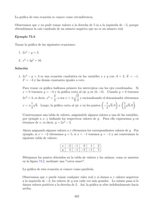 La gráﬁca de esta ecuación se conoce como circunferencia.
Observamos que x no pude tomar valores a la derecha de 5 ni a la izquierda de −5, porque
obtendríamos la raíz cuadrada de un número negativo que no es un número real.
Ejemplo 73.3
Trazar la gráﬁca de las siguientes ecuaciones:
1. 2x2
− y = 3.
2. x2
+ 4y2
= 16.
Solución
1. 2x2
− y = 3 es una ecuación cuadrática en las variables x y y con A = 2, E = −1,
F = −3 y las demás constantes iguales a cero.
Para trazar su gráﬁca hallemos primero los interceptos con los ejes coordenados. Si
x = 0 tenemos y = −3 y la gráﬁca corta al eje y en (0, −3). Cuando y = 0 tenemos
2x2
= 3, es decir, x2
=
3
2
, o sea x = ±
3
2
y racionalizando el denominador obtenemos
x = ±
1
2
√
6. Luego, la gráﬁca corta al eje x en los puntos −
1
2
√
6, 0 y
1
2
√
6, 0 .
Construyamos una tabla de valores, asignándole algunos valores a una de las variables,
por ejemplo a x, y hallando los respectivos valores de y. Para ello expresemos y en
términos de x, es decir, y = 2x2
− 3.
Ahora asignando algunos valores a x obtenemos los correspondientes valores de y. Por
ejemplo, si x = −2 obtenemos y = 5, si x = −1 tenemos y = −1 y así construimos la
siguiente tabla de valores:
x −2 −1 0 1 2
y 5 −1 −3 −1 5
Dibujamos los puntos obtenidos en la tabla de valores y los unimos, como se muestra
en la ﬁgura 73.2, mediante una "curva suave".
La gráﬁca de esta ecuación se conoce como parábola.
Observamos que x puede tomar cualquier valor real y si damos a x valores negativos
a la izquierda de −2, los valores de y son cada vez más grandes. Lo mismo pasa si le
damos valores positivos a la derecha de 2. Así, la gráﬁca se abre indeﬁnidamente hacia
arriba.
402
 