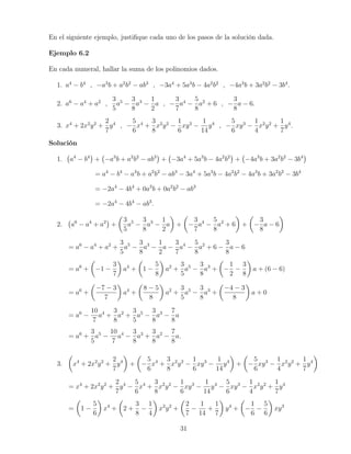 En el siguiente ejemplo, justiﬁque cada uno de los pasos de la solución dada.
Ejemplo 6.2
En cada numeral, hallar la suma de los polinomios dados.
1. a4
− b4
, −a3
b + a2
b2
− ab3
, −3a4
+ 5a3
b − 4a2
b2
, −4a3
b + 3a2
b2
− 3b4
.
2. a6
− a4
+ a2
,
3
5
a5
−
3
8
a3
−
1
2
a , −
3
7
a4
−
5
8
a2
+ 6 , −
3
8
a − 6.
3. x4
+ 2x2
y2
+
2
7
y4
, −
5
6
x4
+
3
8
x2
y2
−
1
6
xy3
−
1
14
y4
, −
5
6
xy3
−
1
4
x2
y2
+
1
7
y4
.
Solución
1. a4
− b4
+ −a3
b + a2
b2
− ab3
+ −3a4
+ 5a3
b − 4a2
b2
+ −4a3
b + 3a2
b2
− 3b4
= a4
− b4
− a3
b + a2
b2
− ab3
− 3a4
+ 5a3
b − 4a2
b2
− 4a3
b + 3a2
b2
− 3b4
= −2a4
− 4b4
+ 0a3
b + 0a2
b2
− ab3
= −2a4
− 4b4
− ab3
.
2. a6
− a4
+ a2
+
3
5
a5
−
3
8
a3
−
1
2
a + −
3
7
a4
−
5
8
a2
+ 6 + −
3
8
a − 6
= a6
− a4
+ a2
+
3
5
a5
−
3
8
a3
−
1
2
a −
3
7
a4
−
5
8
a2
+ 6 −
3
8
a − 6
= a6
+ −1 −
3
7
a4
+ 1 −
5
8
a2
+
3
5
a5
−
3
8
a3
+ −
1
2
−
3
8
a + (6 − 6)
= a6
+
−7 − 3
7
a4
+
8 − 5
8
a2
+
3
5
a5
−
3
8
a3
+
−4 − 3
8
a + 0
= a6
−
10
7
a4
+
3
8
a2
+
3
5
a5
−
3
8
a3
−
7
8
a
= a6
+
3
5
a5
−
10
7
a4
−
3
8
a3
+
3
8
a2
−
7
8
a.
3. x4
+ 2x2
y2
+
2
7
y4
+ −
5
6
x4
+
3
8
x2
y2
−
1
6
xy3
−
1
14
y4
+ −
5
6
xy3
−
1
4
x2
y2
+
1
7
y4
= x4
+ 2x2
y2
+
2
7
y4
−
5
6
x4
+
3
8
x2
y2
−
1
6
xy3
−
1
14
y4
−
5
6
xy3
−
1
4
x2
y2
+
1
7
y4
= 1 −
5
6
x4
+ 2 +
3
8
−
1
4
x2
y2
+
2
7
−
1
14
+
1
7
y4
+ −
1
6
−
5
6
xy3
31
 